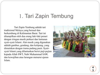 1. Tari Zapin Tembung 
Tari Zapin Tembung adalah tari 
tradisional Melayu yang berasal dan 
berkembang di Kalimantan Barat. Tari ini 
ditampilkan oleh dua orang laki-laki penari 
dengan iringan musik perkusi dan lantunan 
syair-syair Islami. Alat musik yang digunakan 
adalah gambus, gendang, dan ketipung, yang 
dimainkan dengan irama padang pasir. Syair-syair 
Islami yang dilantunkan berisi puji-pujian 
kepada Allah SWT, Nabi Muhammad SAW, 
dan kewajiban atau larangan menurut ajaran 
Islam. 
4 
3 
 
