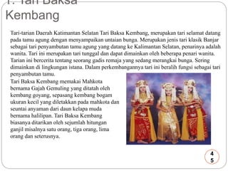 1. Tari Baksa 
Kembang 
Tari-tarian Daerah Katimantan Selatan Tari Baksa Kembang, merupakan tari selamat datang 
pada tamu agung dengan menyampaikan untaian bunga. Merupakan jenis tari klasik Banjar 
sebagai tari penyambutan tamu agung yang datang ke Kalimantan Selatan, penarinya adalah 
wanita. Tari ini merupakan tari tunggal dan dapat dimainkan oleh beberapa penari wanita. 
Tarian ini bercerita tentang seorang gadis remaja yang sedang merangkai bunga. Sering 
dimainkan di lingkungan istana. Dalam perkembangannya tari ini beralih fungsi sebagai tari 
penyambutan tamu. 
Tari Baksa Kembang memakai Mahkota 
bernama Gajah Gemuling yang ditatah oleh 
kembang goyang, sepasang kembang bogam 
ukuran kecil yang diletakkan pada mahkota dan 
seuntai anyaman dari daun kelapa muda 
bernama halilipan. Tari Baksa Kembang 
biasanya ditarikan oleh sejumlah hitungan 
ganjil misalnya satu orang, tiga orang, lima 
orang dan seterusnya. 
4 
5 
 