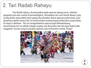 2. Tari Radab Rahayu 
Tari Radab rahayu, di pertunjukan pada upacara tepung tawar, sebelum 
pengantin pria dan wanita di persandingkan. Merupakan tari semi klasik Banjar yang 
sering dalam menyambut tamu agung dan ditarikan dalam upacara perkawinan, para 
penarinya adalah wanita.Tari ini menceritakan tentang kapal prabayaksa yang kandas 
di muara Lokbaitan . Tari ini mengambarkan upacara puja Bantan(tapung 
tawar)Tujuan tari ini adalah sebagai ucapan rasa bersyukur dan doa agar kapal tidak 
tenggelam .busana yang di gunakan pakaian adat kalimantan selatan /banjar 
4 
6 
 