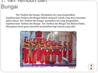 1. Tari Tembun dan 
Bungai 
Tari Tambun dan bungai, Merupakan tari yang mengisahkan 
kepahlawanan Tambun dan Bungai Dalam mengusir musuh yang akan merampas 
panen rakyat. Tari Tambun dan bungai, merupakan tari yang mengisahkan 
kepahlawanan Tambun dan Bungai. Tari Tambun dan Bungai Tari Balean Dadas, 
Merupakan tarian guna memohon kesembuhan bagi mereka yang sakit 
4 
8 
 