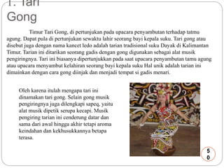 1. Tari 
Gong 
Timur Tari Gong, di pertunjukan pada upacara penyambutan terhadap tatmu 
agung. Dapat pula di pertunjukan sewaktu lahir seorang bayi kepala suku. Tari gong atau 
disebut juga dengan nama kancet ledo adalah tarian tradisional suku Dayak di Kalimantan 
Timur. Tarian ini ditarikan seorang gadis dengan gong digunakan sebagai alat musik 
pengiringnya. Tari ini biasanya dipertunjukkan pada saat upacara penyambutan tamu agung 
atau upacara menyambut kelahiran seorang bayi kepala suku Hal unik adalah tarian ini 
dimainkan dengan cara gong diinjak dan menjadi tempat si gadis menari. 
Oleh karena itulah mengapa tari ini 
dinamakan tari gong. Selain gong musik 
pengiringnya juga dilengkapi sapeq, yaitu 
alat musik dipetik serupa kecapi. Musik 
pengiring tarian ini cenderung datar dan 
sama dari awal hingga akhir tetapi aroma 
keindahan dan kekhusukkannya betapa 
terasa. 
5 
0 
 
