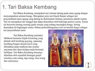 1. Tari Baksa Kembang 
Tari Baksa Kembang, merupakan tari selamat datang pada tamu agung dengan 
menyampaikan untaian bunga. Merupakan jenis tari klasik Banjar sebagai tari 
penyambutan tamu agung yang datang ke Kalimantan Selatan, penarinya adalah wanita. 
Tari ini merupakan tari tunggal dan dapat dimainkan oleh beberapa penari wanita. Tarian 
ini bercerita tentang seorang gadis remaja yang sedang merangkai bunga. Sering 
dimainkan di lingkungan istana. Dalam perkembangannya tari ini beralih fungsi sebagai 
tari penyambutan tamu. 
Tari Baksa Kembang memakai 
Mahkota bernama Gajah Gemuling yang 
ditatah oleh kembang goyang, sepasang 
kembang bogam ukuran kecil yang 
diletakkan pada mahkota dan seuntai 
anyaman dari daun kelapa muda bernama 
halilipan. Tari Baksa Kembang biasanya 
ditarikan oleh sejumlah hitungan ganjil 
misalnya satu orang, tiga orang, lima orang 
dan seterusnya 
5 
2 
 