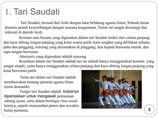 1. Tari Saudati 
Tari Seudati, berasal dari Arab dengan latar belakang agama Islam. Sebuah tarian 
dinamis penuh keseimbangan dengan suasana keagamaan. Tarian ini sangat disenangi dan 
terkenal di daerah Aceh. 
Kostum atau busana yang digunakan dalam tari Seudati terdiri dari celana panjang 
dan kaos oblong lengan panjang yang ketat warna putih, kain songket yang dililitkan sebatas 
paha dan pinggang, rencong yang disematkan di pinggang, ikat kepala berwarna merah, dan 
sapu tangan berwarna 
Aksesoris yang digunakan adalah rencong. 
Keunikan dalam tari Saudati adalah tari ini adalah hanya menggunakan kostum yang 
sangat simple, yaitu hanya menggunakan celana panjang dan kaos oblong lengan panjang yang 
ketat berwarna putih. 
Tema tari dalam tari Saudati adalah 
membawakan tentang ajararan agama Islam 
(tema dramatik) 
Fungsi tari Saudati adalah biasanya 
dipentaskan untuk mengawali permainan 
sabung ayam, serta dalam berbagai ritus sosial 
lainnya, seperti menyambut panen dan sewaktu 
bulan purnama. 2 
 