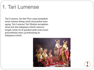 1. Tari Lumense 
Tari Lumense, tari dari Poso yang merupakan 
tarian selamat dating untuk menyambut tamu 
agung. Tari Lumense Tari Moduai merupakan 
tarian asli dari kabupaten tolitoli sulawesi 
tengah, tarian ini di gunakan pada acara-acara 
penyambutan tamu yg berkunjung ke 
kabupaten tolitoli. 
5 
6 
 
