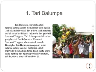 1. Tari Balumpa 
Tari Balumpa, merupakan tari 
selamat datang dalarn menyambut tamu agung. 
Tari rakyat ini berasal dari Buton. Tari Balumpa 
adalah tarian tradisional Indonesia dari provinsi 
Sulawesi Tenggara. Tari Balumpa adalah tarian 
yang berasal dari kabupaten Wakatobi, 
Sulawesi Tenggara khususnya di daerah 
Binongko. Tari Balumpa merupakan tarian 
selamat datang yang di pentaskan untuk 
menyambut kehadiran tamu dalam suatu acara-acara 
penting dan besar seperti sail wakatobi, 
sail Indonesia atau sail bunaken, dll. 
5 
8 
 