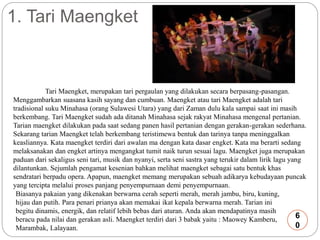 1. Tari Maengket 
Tari Maengket, merupakan tari pergaulan yang dilakukan secara berpasang-pasangan. 
Menggambarkan suasana kasih sayang dan cumbuan. Maengket atau tari Maengket adalah tari 
tradisional suku Minahasa (orang Sulawesi Utara) yang dari Zaman dulu kala sampai saat ini masih 
berkembang. Tari Maengket sudah ada ditanah Minahasa sejak rakyat Minahasa mengenal pertanian. 
Tarian maengket dilakukan pada saat sedang panen hasil pertanian dengan gerakan-gerakan sederhana. 
Sekarang tarian Maengket telah berkembang teristimewa bentuk dan tarinya tanpa meninggalkan 
keasliannya. Kata maengket terdiri dari awalan ma dengan kata dasar engket. Kata ma berarti sedang 
melaksanakan dan engket artinya mengangkat tumit naik turun sesuai lagu. Maengket juga merupakan 
paduan dari sekaligus seni tari, musik dan nyanyi, serta seni sastra yang terukir dalam lirik lagu yang 
dilantunkan. Sejumlah pengamat kesenian bahkan melihat maengket sebagai satu bentuk khas 
sendratari berpadu opera. Apapun, maengket memang merupakan sebuah adikarya kebudayaan puncak 
yang tercipta melalui proses panjang penyempurnaan demi penyempurnaan. 
Biasanya pakaian yang dikenakan berwarna cerah seperti merah, merah jambu, biru, kuning, 
hijau dan putih. Para penari prianya akan memakai ikat kepala berwarna merah. Tarian ini 
begitu dinamis, energik, dan relatif lebih bebas dari aturan. Anda akan mendapatinya masih 
6 
beracu pada nilai dan gerakan asli. Maengket terdiri dari 3 babak yaitu : Maowey Kamberu, 
Marambak, Lalayaan. 
0 
 