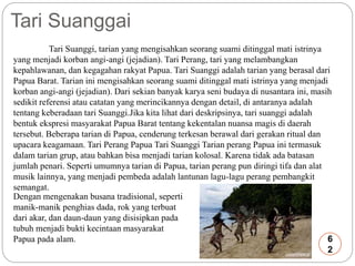 Tari Suanggai 
Tari Suanggi, tarian yang mengisahkan seorang suami ditinggal mati istrinya 
yang menjadi korban angi-angi (jejadian). Tari Perang, tari yang melambangkan 
kepahlawanan, dan kegagahan rakyat Papua. Tari Suanggi adalah tarian yang berasal dari 
Papua Barat. Tarian ini mengisahkan seorang suami ditinggal mati istrinya yang menjadi 
korban angi-angi (jejadian). Dari sekian banyak karya seni budaya di nusantara ini, masih 
sedikit referensi atau catatan yang merincikannya dengan detail, di antaranya adalah 
tentang keberadaan tari Suanggi.Jika kita lihat dari deskripsinya, tari suanggi adalah 
bentuk ekspresi masyarakat Papua Barat tentang kekentalan nuansa magis di daerah 
tersebut. Beberapa tarian di Papua, cenderung terkesan berawal dari gerakan ritual dan 
upacara keagamaan. Tari Perang Papua Tari Suanggi Tarian perang Papua ini termasuk 
dalam tarian grup, atau bahkan bisa menjadi tarian kolosal. Karena tidak ada batasan 
jumlah penari. Seperti umumnya tarian di Papua, tarian perang pun diringi tifa dan alat 
musik lainnya, yang menjadi pembeda adalah lantunan lagu-lagu perang pembangkit 
semangat. 
Dengan mengenakan busana tradisional, seperti 
manik-manik penghias dada, rok yang terbuat 
dari akar, dan daun-daun yang disisipkan pada 
tubuh menjadi bukti kecintaan masyarakat 
Papua pada alam. 6 
2 
 