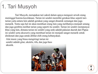 1. Tari Musyoh 
Tari Musyoh, merupakan tari sakral dalam upaya mengusir arwah orang 
meninggal karena kecelakaan. Tarian ini sendiri memiliki gerakan khas seperti tari-tarian 
yaitu antara lain adalah gerakan yang sangat dinamik semangat dan juga 
menarik. Tentu saja hal ini akan membuat orang lain yang melihatnya menjadi senang 
dan juga gembira melihat tarian yang seperti itu sendiri. Tarian ini sendiri mempunyai 
khas yang lain, dimana tarian ini sendiri yang unik adalah pakaian daerah dari Papua 
ini sendiri serta aksesoris yang membuat tarian ini menjadi sangat menarik untuk 
dinikmati dan juga untuk dilihat oleh orang kebanyakan. 
Alat music yang biasa mengiringi tarian ini 
sendiri adalah gitar, ukulele, tifa, dan juga bass 
akustik. 
6 
4 
 