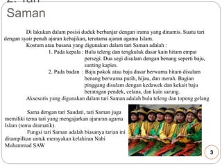 2. Tari 
Saman 
Di lakukan dalam posisi duduk berbanjar dengan irama yang dinamis. Suatu tari 
dengan syair penuh ajaran kebajikan, terutama ajaran agama Islam. 
Kostum atau busana yang digunakan dalam tari Saman adalah : 
1. Pada kepala : Bulu teleng dan tengkuluk dasar kain hitam empat 
persegi. Dua segi disulam dengan benang seperti baju, 
sunting kapies. 
2. Pada badan : Baju pokok atau baju dasar berwarna hitam disulam 
benang berwarna putih, hijau, dan merah. Bagian 
pinggang disulam dengan kedawek dan kekait baju 
beratngan pendek, celana, dan kain sarung. 
Aksesoris yang digunakan dalam tari Saman adalah bulu teleng dan topeng gelang 
Sama dengan tari Saudati, tari Saman juga 
memiliki tema tari yang mengajarkan ajararan agama 
Islam (tema dramatik). 
Fungsi tari Saman adalah biasanya tarian ini 
ditampilkan untuk merayakan kelahiran Nabi 
Muhammad SAW 
3 
 