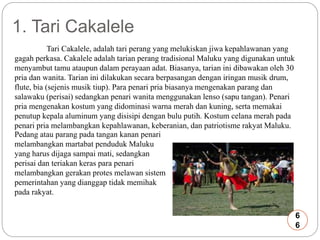 1. Tari Cakalele 
Tari Cakalele, adalah tari perang yang melukiskan jiwa kepahlawanan yang 
gagah perkasa. Cakalele adalah tarian perang tradisional Maluku yang digunakan untuk 
menyambut tamu ataupun dalam perayaan adat. Biasanya, tarian ini dibawakan oleh 30 
pria dan wanita. Tarian ini dilakukan secara berpasangan dengan iringan musik drum, 
flute, bia (sejenis musik tiup). Para penari pria biasanya mengenakan parang dan 
salawaku (perisai) sedangkan penari wanita menggunakan lenso (sapu tangan). Penari 
pria mengenakan kostum yang didominasi warna merah dan kuning, serta memakai 
penutup kepala aluminum yang disisipi dengan bulu putih. Kostum celana merah pada 
penari pria melambangkan kepahlawanan, keberanian, dan patriotisme rakyat Maluku. 
Pedang atau parang pada tangan kanan penari 
melambangkan martabat penduduk Maluku 
yang harus dijaga sampai mati, sedangkan 
perisai dan teriakan keras para penari 
melambangkan gerakan protes melawan sistem 
pemerintahan yang dianggap tidak memihak 
pada rakyat. 
6 
6 
 