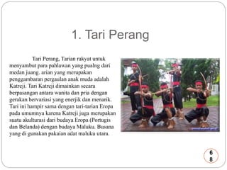 1. Tari Perang 
Tari Perang, Tarian rakyat untuk 
menyambut para pahlawan yang pualng dari 
medan juang. arian yang merupakan 
penggambaran pergaulan anak muda adalah 
Katreji. Tari Katreji dimainkan secara 
berpasangan antara wanita dan pria dengan 
gerakan bervariasi yang enerjik dan menarik. 
Tari ini hampir sama dengan tari-tarian Eropa 
pada umumnya karena Katreji juga merupakan 
suatu akulturasi dari budaya Eropa (Portugis 
dan Belanda) dengan budaya Maluku. Busana 
yang di gunakan pakaian adat maluku utara. 
6 
8 
 