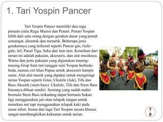 1. Tari Yospin Pancer 
Tari Yospin Pancer memiliki dua regu 
pemain yaitu Regu Musisi dan Penari. Penari Yospan 
lebih dari satu orang dengan gerakan dasar yang penuh 
semangat, dinamik dan menarik. Beberapa jenis 
gerakannya yang terkenal seperti Pancar gas, Gale-gale, 
Jef, Pacul Tiga, Seka dan lain-lain. Keunikan dari 
tarian ini adalah pakaian, aksesoris, dan alat musiknya. 
Warna dan jenis pakaian yang digunakan masing-masing 
Grup Seni tari/sanggar seni Yospan berbeda-beda, 
namun ciri khas Papua untuk aksesoris hampir 
sama. Alat-alat musik yang dipakai untuk mengiringi 
tarian Yospan seperti Gitar, Ukulele (Juk), Tifa dan 
Bass Akustik (stem bass). Ukulele, Tifa dan Stem Bass 
biasanya dibuat sendiri. Seorang yang sudah mahir 
bermain Stem Bass terkadang dapat bermain bukan 
lagi menggunakan jari atau telapak tangan untuk 
menekan not tapi menggunakan telapak kaki pada 
senar nilon. Irama dan lagu Tari Yospan secara khusus 
sangat membangkitkan kekuatan untuk tarian. 
7 
0 
