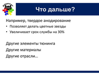 Что дальше?
Например, твердое анодирование
• Позволяет делать цветные звезды
• Увеличивает срок службы на 30%
Другие элементы тюнинга
Другие материалы
Другие отрасли…
 