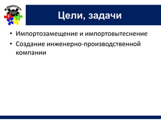 Цели, задачи
• Импортозамещение и импортовытеснение
• Создание инженерно-производственной
компании
 