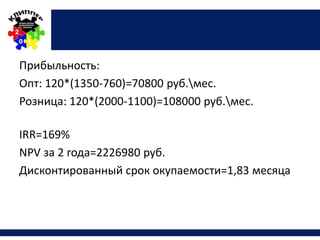 Прибыльность:
Опт: 120*(1350-760)=70800 руб.мес.
Розница: 120*(2000-1100)=108000 руб.мес.
IRR=169%
NPV за 2 года=2226980 руб.
Дисконтированный срок окупаемости=1,83 месяца
 