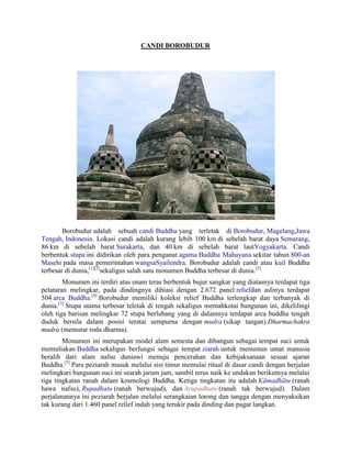 CANDI BOROBUDUR
Borobudur adalah sebuah candi Buddha yang terletak di Borobudur, Magelang,Jawa
Tengah, Indonesia. Lokasi candi adalah kurang lebih 100 km di sebelah barat daya Semarang,
86 km di sebelah barat Surakarta, dan 40 km di sebelah barat lautYogyakarta. Candi
berbentuk stupa ini didirikan oleh para penganut agama Buddha Mahayana sekitar tahun 800-an
Masehi pada masa pemerintahan wangsaSyailendra. Borobudur adalah candi atau kuil Buddha
terbesar di dunia,[1][2]
sekaligus salah satu monumen Buddha terbesar di dunia.[3]
Monumen ini terdiri atas enam teras berbentuk bujur sangkar yang diatasnya terdapat tiga
pelataran melingkar, pada dindingnya dihiasi dengan 2.672 panel reliefdan aslinya terdapat
504 arca Buddha.[4]
Borobudur memiliki koleksi relief Buddha terlengkap dan terbanyak di
dunia.[3]
Stupa utama terbesar teletak di tengah sekaligus memahkotai bangunan ini, dikelilingi
oleh tiga barisan melingkar 72 stupa berlubang yang di dalamnya terdapat arca buddha tengah
duduk bersila dalam posisi teratai sempurna dengan mudra (sikap tangan) Dharmachakra
mudra (memutar roda dharma).
Monumen ini merupakan model alam semesta dan dibangun sebagai tempat suci untuk
memuliakan Buddha sekaligus berfungsi sebagai tempat ziarah untuk menuntun umat manusia
beralih dari alam nafsu duniawi menuju pencerahan dan kebijaksanaan sesuai ajaran
Buddha.[5]
Para peziarah masuk melalui sisi timur memulai ritual di dasar candi dengan berjalan
melingkari bangunan suci ini searah jarum jam, sambil terus naik ke undakan berikutnya melalui
tiga tingkatan ranah dalam kosmologi Buddha. Ketiga tingkatan itu adalah Kāmadhātu (ranah
hawa nafsu), Rupadhatu (ranah berwujud), dan Arupadhatu (ranah tak berwujud). Dalam
perjalanannya ini peziarah berjalan melalui serangkaian lorong dan tangga dengan menyaksikan
tak kurang dari 1.460 panel relief indah yang terukir pada dinding dan pagar langkan.
 
