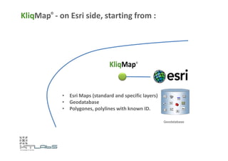 KliqMap© - on Esri side, starting from : 
• EsriMaps (standard and specific layers) 
• Geodatabase 
• Polygones, polylines with known ID. 
Geodatabase 
 
