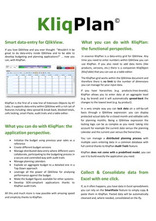 Smart data-entry for QlikView.
If you love QlikView and you ever thought "Wouldn't it be
great to do data-entry inside QlikView and to be able to
develop budgeting and planning applications?" ... now you
can, with KliqPlan.

What you can do with KliqPlan:
the functional perspective.
In essence KliqPlan is a data-entry grid for QlikView. Any
time you need to enter numbers within QlikView you can
use KliqPlan. If you also need to add data items (like
products, versions, etc.) there is a companion KliqObject
(KliqTable) that you can use as a table editor.
The KliqPlan grid works within the QlikView document and
therefore there is no limit to the number of dimensions
you can manage for your input data.

KliqPlan is the first of a new line of Extension Objects by KT
Labs; it supports data-entry within QlikView with a rich set of
features including: data spread & break-back, blocked totals,
cells locking, smart Paste, audit trails and a table editor.

What you can do with KliqPlan: the
application perspective.
•
•
•

•
•
•
•
•

Initialize the budget using previous year sales as a
reference
Create different budget versions
Manage distributed data-entry where different users
collaborate, participating to the budgeting process in
a secure and controlled way with audit trails
Manage planning calendars
Explode an aggregate budget to a detailed one in a
Top-Down approach
Leverage all the power of QlikView for analysing
performance against the budget
Make the budget figures available for other systems
Develop SOX-compliant applications thanks to
KliqPlan audit trails

All this and much more is now possible with amazing speed
and simplicity thanks to KliqPlan.

If you have hierarchies (e.g. products-lines-brands),
KliqPlan allows you to enter data at an aggregate level
(e.g. by brand) and it will automatically spread-back the
changes to the lowest level (e.g. by product).
In a very simple way you can lock data on a cell-by-cell
basis through a QlikView expression: you can display
protected actual data for a closed month and editable cells
for planning months. Being a QlikView expression the
locking logic can be as complex as you need: taking into
account for example the current date versus the planning
calendar and the current user versus the hierarchies.
You can manage a distributed planning process with
multiple users entering data in a common database with
full control thanks to KliqPlan Audit Trails feature.
KliqPlan does not come with a predefined model, you can
use it to build exactly the application you need.

Collect & Consolidate data from
Excel with one click.
If, as it often happens, you have data in Excel spreadsheets
you can rely on the SmartPaste feature to simply copy &
paste them in KliqPlan. Pasted data will be automatically
cleansed and, where needed, consolidated on the fly.

 