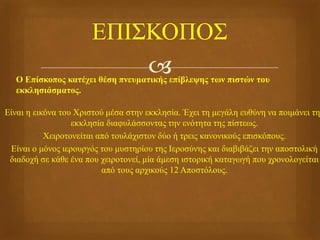  Ο Επίσκοπος κατέχει θέση πνευματικής επίβλεψης των πιστών του
εκκλησιάσματος.
Είναι η εικόνα του Χριστού μέσα στην εκκλησία. Έχει τη μεγάλη ευθύνη να ποιμάνει τη
εκκλησία διαφυλάσσοντας την ενότητα της πίστεως.
Χειροτονείται από τουλάχιστον δύο ή τρεις κανονικούς επισκόπους.
Είναι ο μόνος ιερουργός του μυστηρίου της Ιεροσύνης και διαβιβάζει την αποστολική
διαδοχή σε κάθε ένα που χειροτονεί, μία άμεση ιστορική καταγωγή που χρονολογείται
από τους αρχικούς 12 Αποστόλους.
 