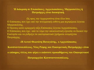 Ή διάκριση σε Επισκόπους, Αρχιεπισκόπους, Μητροπολίτες ή
Πατριάρχες είναι διοικητική.
Ως προς την Αρχιεροσύνη είναι όλοι ίσοι.
Ο Επίσκοπος που έχει υπό την πνευματική ευθύνη μια περιφέρεια λέγεται
Μητροπολίτης.
Ο Πρώτος κατά ιεραρχική τάξη Επίσκοπος λέγεται Αρχιεπίσκοπος.
Ο Επίσκοπος που έχει από το νόμο την αποκλειστική εξουσία να διοικεί την
Εκκλησία και να ρυθμίζει τα εκκλησιαστικά ζητήματα ονομάζεται
Πατριάρχης.
«Η Αυτού Θειοτάτη Παναγιότης, ο Αρχιεπίσκοπος
Κωνσταντινουπόλεως, Νέας Ρώμης και Οικουμενικός Πατριάρχης» είναι
ο επίσημος τίτλος που φέρει ο εκάστοτε προκαθήμενος του Οικουμενικού
Πατριαρχείου Κωνσταντινουπόλεως.
 