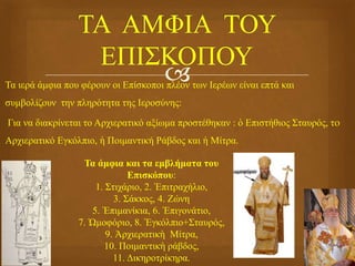 Τα ιερά άμφια που φέρουν οι Επίσκοποι πλέον των Ιερέων είναι επτά και
συμβολίζουν την πληρότητα της Ιεροσύνης:
Για να διακρίνεται το Αρχιερατικό αξίωμα προστέθηκαν : ὁ Επιστήθιος Σταυρός, τo
Αρχιερατικό Εγκόλπιο, ἡ Ποιμαντική Ράβδος και ἡ Μίτρα.
Τα άμφια και τα εμβλήματα του
Επισκόπου:
1. Στιχάριο, 2. Ἐπιτραχήλιο,
3. Σάκκος, 4. Ζώνη
5. Ἐπιμανίκια, 6. Ἐπιγονάτιο,
7. Ὠμοφόριο, 8. Ἐγκόλπιο+Σταυρός,
9. Ἀρχιερατικὴ Μίτρα,
10. Ποιμαντικὴ ράβδος,
11. Δικηροτρίκηρα.
 