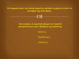 
Οι κληρικοί έχουν την ειδική Ιεροσύνη, δηλαδή τη χάρη να τελούν τα
μυστήρια της Εκκλησίας.
Στη λατρεία, το ιερατικό αξίωμα του Χριστού
φανερώνεται με τους 3 βαθμούς της Ιεροσύνης.
Διάκονος
Πρεσβύτερος
Επίσκοπος
 