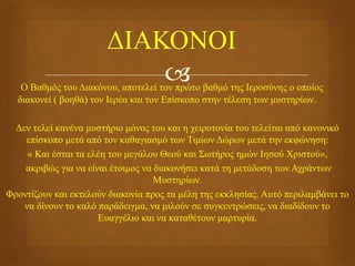  Ο Βαθμός του Διακόνου, αποτελεί τον πρώτο βαθμό της Ιεροσύνης ο οποίος
διακονεί ( βοηθά) τον Ιερέα και τον Επίσκοπο στην τέλεση των μυστηρίων.
Δεν τελεί κανένα μυστήριο μόνος του και η χειροτονία του τελείται από κανονικό
επίσκοπο μετά από τον καθαγιασμό των Τιμίων Δώρων μετά την εκφώνηση:
« Και έσται τα ελέη του μεγάλου Θεού και Σωτήρος ημών Ιησού Χριστού»,
ακριβώς για να είναι έτοιμος να διακονήσει κατά τη μετάδοση των Αχράντων
Μυστηρίων.
Φροντίζουν και εκτελούν διακονία προς τα μέλη της εκκλησίας. Αυτό περιλαμβάνει το
να δίνουν το καλό παράδειγμα, να μιλούν σε συγκεντρώσεις, να διαδίδουν το
Ευαγγέλιο και να καταθέτουν μαρτυρία.
 