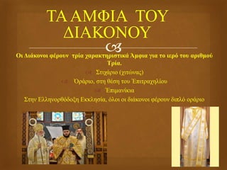 Οι Διάκονοι φέρουν τρία χαρακτηριστικά Άμφια για το ιερό του αριθμού
Τρία.
 Στιχάριο (χιτώνας)
 Ὀράριο, στη θέση του Ἐπιτραχηλίου
 Ἐπιμανίκια
Στην Ελληνορθόδοξη Εκκλησία, όλοι οι διάκονοι φέρουν διπλό οράριο
.
 