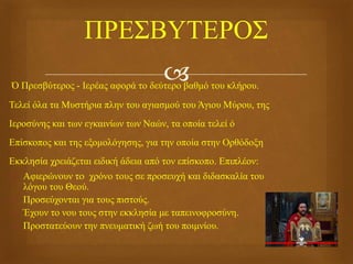 Ό Πρεσβύτερος - Ιερέας αφορά το δεύτερο βαθμό του κλήρου.
Τελεί όλα τα Μυστήρια πλην του αγιασμού του Άγιου Μύρου, της
Ιεροσύνης και των εγκαινίων των Ναών, τα οποία τελεί ό
Επίσκοπος και της εξομολόγησης, για την οποία στην Ορθόδοξη
Εκκλησία χρειάζεται ειδική άδεια από τον επίσκοπο. Επιπλέον:
 Αφιερώνουν τo χρόνο τους σε προσευχή και διδασκαλία του
λόγου του Θεού.
 Προσεύχονται για τους πιστούς.
 Έχουν το νου τους στην εκκλησία με ταπεινοφροσύνη.
 Προστατεύουν την πνευματική ζωή του ποιμνίου.
 