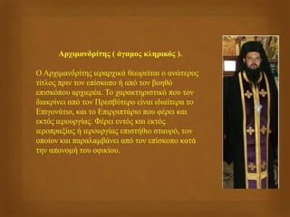 Αρχιμανδρίτης ( άγαμος κληρικός ).
Ο Αρχιμανδρίτης ιεραρχικά θεωρείται ο ανώτερος
τίτλος πριν τον επίσκοπο ή από τον βοηθό
επισκόπου αρχιερέα. Το χαρακτηριστικό που τον
διακρίνει από τον Πρεσβύτερο είναι ιδιαίτερα το
Επιγονάτιο, και το Επιρριπτάριο που φέρει και
εκτός ιερουργίας. Φέρει εντός και εκτός
ιεροπραξίας ή ιερουργίας επιστήθιο σταυρό, τον
οποίον και παραλαμβάνει από τον επίσκοπο κατά
την απονομή του οφικίου.
 