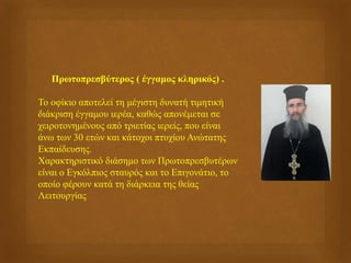 Πρωτοπρεσβύτερος ( έγγαμος κληρικός) .
Το οφίκιο αποτελεί τη μέγιστη δυνατή τιμητική
διάκριση έγγαμου ιερέα, καθώς απονέμεται σε
χειροτονημένους από τριετίας ιερείς, που είναι
άνω των 30 ετών και κάτοχοι πτυχίου Ανώτατης
Εκπαίδευσης.
Χαρακτηριστικό διάσημο των Πρωτοπρεσβυτέρων
είναι ο Εγκόλπιος σταυρός και το Επιγονάτιο, το
οποίο φέρουν κατά τη διάρκεια της θείας
Λειτουργίας
 