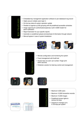 Key Features   • Embedded key management application software & user database & log record
               • Highly secure multiple users login in
               • On-line key status & system operation update
               • Flexible to organise up 320 grouping with 64 predefined accessible schedules
               • Image capturing for authentication(optional), built in GSM modem for
                 alarm notification
               • Report Generator for your specific reports
               • Automatic or predefined upload and download of information through network
               • Manual bypass in case of system breakdown




                                        • Remote configuration and monitoring the system
                                        • Fraud management with Audit trail
                                        • Access keys via card / pin number / finger print
                             Benefits




                                          within seconds
                                        • Perfection solution for total key control and management
                                                      System Capacity




                                                                        • Maximum 5,000 users
                                                                        • Maximum 10,000 transaction records
                                                                        • Maximum 10,000 images
                                                                        • Predefined access rights to
                                                                          retrieve the keys
                                                                        • Capacity to manage up to
                                                                          5,120 keys per system
 