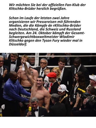 Wir möchten Sie bei der offiziellen Fan-Klub der
Klitschko-Brüder herzlich begrüßen.
Schon im Laufe der letzten zwei Jahre
organisieren wir Pressereisen mit führenden
Medien, die die Kämpfe de rKlitschko-Brüder
nach Deutschland, die Schweiz und Russland
begleiten. Am 24. Oktober kämpft der Gesamt-
Schwergewichtboxweltmeister Wladimir
Klitschko gegen den Tyson Fury wieder mal in
Düsseldorf.
 