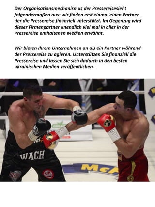 Der Organisationsmechanismus der Pressereisesieht
folgendermaßen aus: wir finden erst einmal einen Partner
der die Pressereise finanziell unterstützt. Im Gegenzug wird
dieser Firmenpartner unendlich viel mal in aller in der
Pressereise enthaltenen Medien erwähnt.
Wir bieten Ihrem Unternehmen an als ein Partner während
der Pressereise zu agieren. Unterstützen Sie finanziell die
Pressereise und lassen Sie sich dadurch in den besten
ukrainischen Medien veröffentlichen.
 