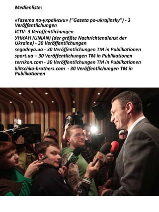 Medienliste:
«Газета по-українски» ("Gazeta po-ukrajinsky") - 3
Veröffentlichungen
ICTV- 3 Veröffentlichungen
УНИАН (UNIAN) (der größte Nachrichtendienst der
Ukraine) - 30 Veröffentlichungen
segodnya.ua - 30 Veröffentlichungen ТМ in Publikationen
sport.ua – 30 Veröffentlichungen ТМ in Publikationen
terrikon.com - 30 Veröffentlichungen ТМ in Publikationen
klitschko-brothers.com - 30 Veröffentlichungen ТМ in
Publikationen
 