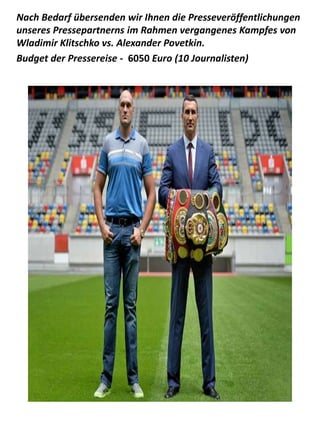 Nach Bedarf übersenden wir Ihnen die Presseveröffentlichungen
unseres Pressepartnerns im Rahmen vergangenes Kampfes von
Wladimir Klitschko vs. Alexander Povetkin.
Budget der Pressereise - 6050 Euro (10 Journalisten)
 