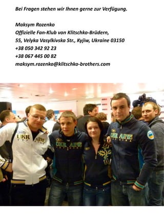 Bei Fragen stehen wir Ihnen gerne zur Verfügung.
Maksym Rozenko
Offizielle Fan-Klub von Klitschko-Brüdern,
55, Velyka Vasylkivska Str., Kyjiw, Ukraine 03150
+38 050 342 92 23
+38 067 445 00 82
maksym.rozenko@klitschko-brothers.com
 