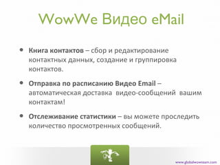 WowWe Видео eMail
•   Книга контактов – сбор и редактирование
    контактных данных, создание и группировка
    контактов.

•   Отправка по расписанию Видео Email –
    автоматическая доставка видео-сообщений вашим
    контактам!

•   Отслеживание статистики – вы можете проследить
    количество просмотренных сообщений.



                                            www.globalwowteam.com
 