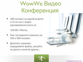 WowWe Видео
            Конференция
•   100 человек на одной встрече
    и 12 из них с видео
    одновременно всего за
    $20.00 / Месяц

•   Уже тестируются комнаты на
    250 и 500 человек

•   Делитесь экраном,
    передавайте файлы, рисуйте
    на доске и многое другое…



                                   www.globalwowteam.com
 