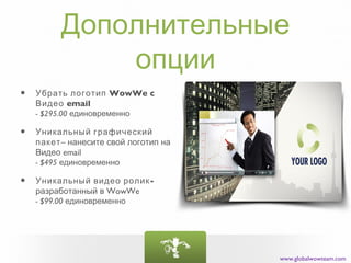 Дополнительные
             опции
•   Убрать логотип WowWe c
    Видео email
    - $295.00 единовременно

•   Уникальный графический
    пакет– нанесите свой логотип на
    Видео email
    - $495 единовременно

•   Уникальный видео ролик-
    разработанный в WowWe
    - $99.00 единовременно




                                      www.globalwowteam.com
 