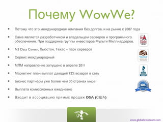 Почему WowWe?
•   Потому что это международная компания без долгов, и на рынке с 2007 года

•   Сама является разработчиком и владельцем серверов и программного
    обеспечения. При поддержке группы инвесторов Мульти Миллиардеров.

•   N3 Data Center, Хьюстон, Техас – парк серверов

•   Сервис международный

•   МЛМ направление запущено в апреле 2011

•   Маркетинг план выплат дающий 92% возврат в сеть

•   Бизнес партнёры уже более чем 30 странах мира

•   Выплата комиссионных ежедневно

•   Входит в ассоциацию прямых продаж DSA (США )




                                                                      www.globalwowteam.com
 