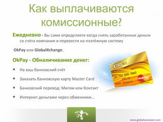 Как выплачиваются
          комиссионные?
Ежедневно - Вы сами определяете когда снять заработанные деньги
    со счёта компании и перевести на платёжную систему

OkPay или GlobalXchange.

OkPay - Обналичивание денег:
•   На ваш банковский счёт

•   Заказать банковскую карту Master Card

•   Банковский перевод: Мигом или Контакт

•   Интернет деньгами через обменники…




                                                         www.globalwowteam.com
 