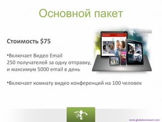 Основной пакет

Стоимость $75
•Включает Видео Email
250 получателей за одну отправку,
и максимум 5000 email в день

•Включает комнату видео конференций на 100 человек




                                             www.globalwowteam.com
 