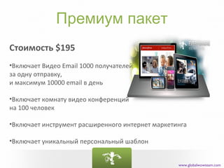 Премиум пакет
Стоимость $195
•Включает Видео Email 1000 получателей
за одну отправку,
и максимум 10000 email в день

•Включает комнату видео конференций
на 100 человек

•Включает инструмент расширенного интернет маркетинга

•Включает уникальный персональный шаблон


                                                  www.globalwowteam.com
 
