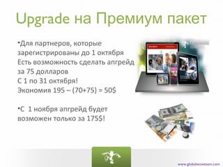 Upgrade на Премиум пакет
•Для партнеров, которые
зарегистрированы до 1 октября
Есть возможность сделать апгрейд
за 75 долларов
С 1 по 31 октября!
Экономия 195 – (70+75) = 50$

•С 1 ноября апгрейд будет
возможен только за 175$!




                                   www.globalwowteam.com
 