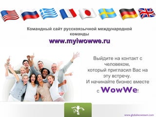 Командный сайт русскоязычной международной
                  команды
        www.myiwowwe.ru

                          Выйдите на контакт с
                              человеком,
                       который пригласил Вас на
                              эту встречу.
                       И начинайте бизнес вместе
                           с   WowWe!

                                      www.globalwowteam.com
 