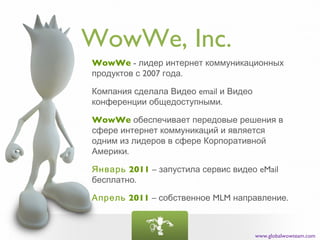WowWe, Inc.
WowWe - лидер интернет коммуникационных
продуктов с 2007 года.

Компания сделала Видео email и Видео
конференции общедоступными.

WowWe обеспечивает передовые решения в
сфере интернет коммуникаций и является
одним из лидеров в сфере Корпоративной
Америки.

Январь 2011 – запустила сервис видео eMail
бесплатно.

Апрель 2011 – собственное MLM направление.



                                       www.globalwowteam.com
 