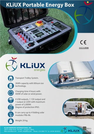 KLIUX ENERGIES INTERNATIONAL INC.
300 N. LaSalle Street, STE 4925 Chicago IL 60654
Web: www.kliux.com E-mail: info@kliux.com Phone: +1312 985 7717 & +34 941 58 20 42
Transport Trolley System.
2kWh capacity with lithium ion
technology.
Charging time 4 hours with
400W of solar or wind power.
4 USB outputs, 1 12V output and
1 output at 220V with maximum
power of 2,000W.
Degree of protection IP65.
It can carry up to 4 folding solar
modules FRb-96.
Weight 29 kg.
12V
220V
IP65
MADE IN SPAIN
KLiUX Portable Energy Box
 