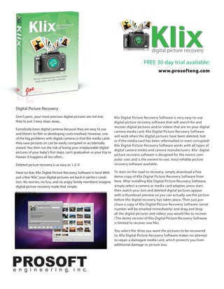 Klix
                                                                                               d
                                                                                               digital picture recovery

                                                                                          FREE 30 day trial available:
                                                                                                   www.prosofteng.com




 Digital Picture Recovery
 Don’t panic, your most precious digital pictures are not lost,        Klix Digital Picture Recovery Software is very easy-to-use
 they’re just 3 easy steps away...                                     digital picture recovery software that will search for and
                                                                       recover digital pictures and/or videos that are on your digital
 Everybody loves digital cameras because they are easy to use
                                                                       camera media card. Klix Digital Picture Recovery Software
 and there’s no film or developing costs involved. However, one
                                                                       will work when the digital pictures have been deleted, lost
 of the big problems with digital cameras is that the media cards
                                                                       or if the media card has been reformatted or even corrupted!
 they save pictures on can be easily corrupted or accidentally
                                                                       Klix Digital Picture Recovery Software works with all types of
 erased. You then run the risk of losing your irreplaceable digital
                                                                       digital camera media and camera manufacturers. Klix- digital
 pictures of your baby’s first steps, son’s graduation or your trip to
                                                                       picture recovery software is designed for the novice com-
 Hawaii. It happens all too often...
                                                                       puter user and is the easiest-to-use, most reliable picture
 Deleted picture recovery is as easy as 1-2-3!                         recovery software available.

 Have no fear, Klix Digital Picture Recovery Software is here! With    To start on the road to recovery, simply download a free
 just a few “Klix”, your digital pictures are back in perfect condi-   demo copy of Klix Digital Picture Recovery Software from
 tion. No worries, no fuss, and no angry family members! Imagine       here. After installing Klix Digital Picture Recovery Software,
 digital picture recovery made that simple.                            simply select a camera or media card adapter, press start,
                                                                       then watch your lost and deleted digital pictures appear
                                                                       with a thumbnail preview so you can actually see the picture
                                                                       before the digital recovery has taken place. Then just pur-
                                                                       chase a copy of Klix Digital Picture Recovery Software (serial
                                                                       number will be emailed immediately) and drag and drop
                                                                       all the digital pictures and videos you would like to recover
                                                                       (The demo version of Klix Digital Picture Recovery Software
                                                                       is limited to recover one file).

                                                                       You select the drive you want the pictures to be recovered
                                                                       to. Klix Digital Picture Recovery Software makes no attempt
                                                                       to repair a damaged media card, which protects you from
                                                                       additional damage or picture loss.




PROSOFT
e n g i n e e r i n g, i n c.
 