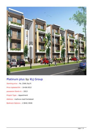 Platinum plus by KLJ Group
Starting price :- Rs. 2566 /Sq.Ft

Price Updated On :- 24-08-2012

possesion Starts In :- 2013

Project Type :- Appartment

Address : mathura road Faridabad

Bedroom Options :- 2 BHK,3 BHK




                                    page 1 / 8
 
